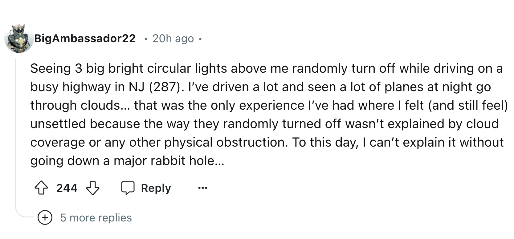 number - BigAmbassador22 20h ago Seeing 3 big bright circular lights above me randomly turn off while driving on a busy highway in Nj 287. I've driven a lot and seen a lot of planes at night go through clouds... that was the only experience I've had where